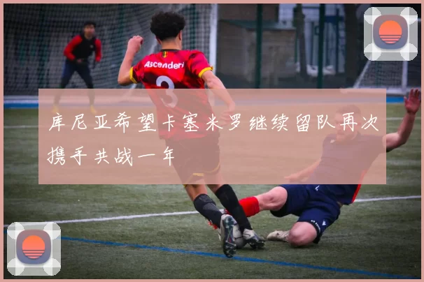 库尼亚希望卡塞米罗继续留队再次携手共战一年