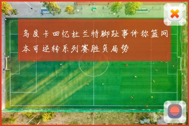 乌度卡回忆杜兰特脚趾事件称篮网本可逆转系列赛胜负局势