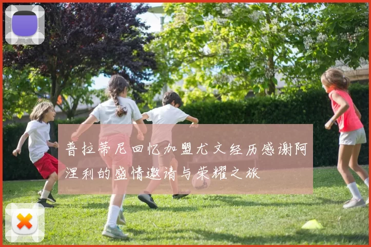 普拉蒂尼回忆加盟尤文经历感谢阿涅利的盛情邀请与荣耀之旅