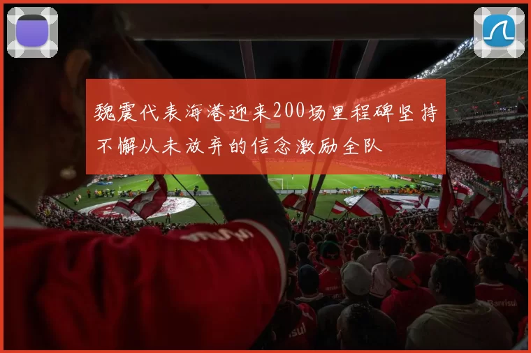 魏震代表海港迎来200场里程碑坚持不懈从未放弃的信念激励全队