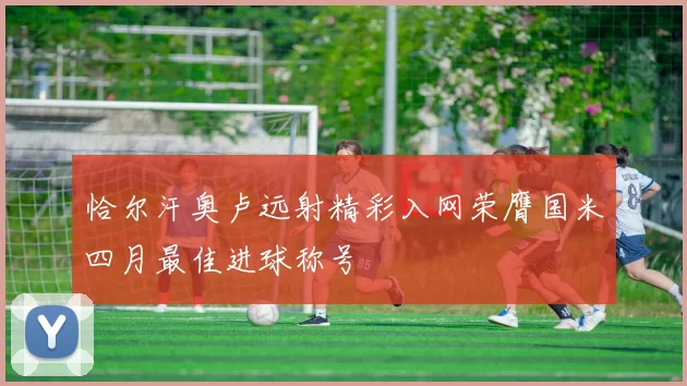 恰尔汗奥卢远射精彩入网荣膺国米四月最佳进球称号