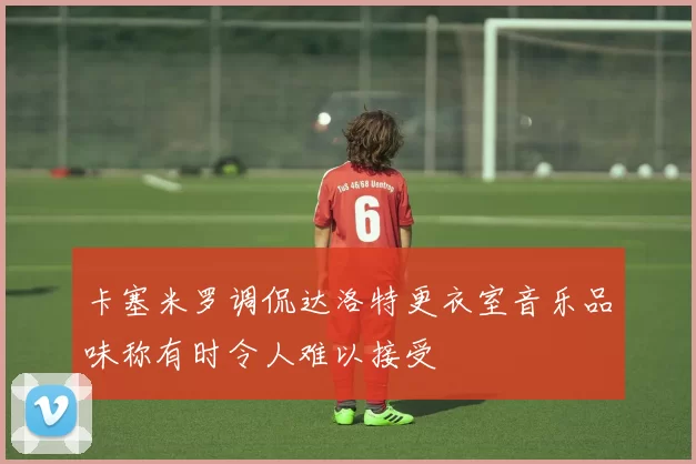 卡塞米罗调侃达洛特更衣室音乐品味称有时令人难以接受