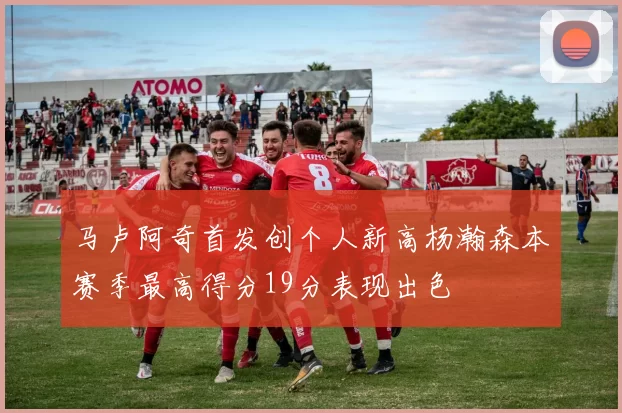 马卢阿奇首发创个人新高杨瀚森本赛季最高得分19分表现出色