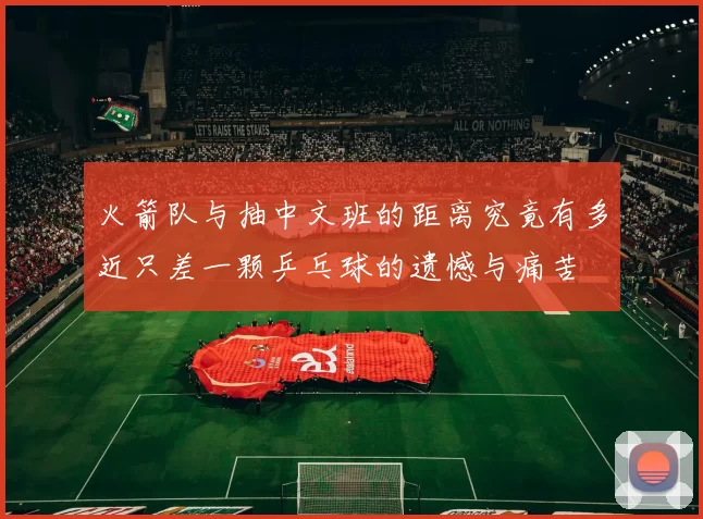 火箭队与抽中文班的距离究竟有多近只差一颗乒乓球的遗憾与痛苦