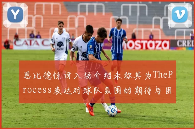恩比德惊讶入场介绍未称其为TheProcess表达对球队氛围的期待与困惑