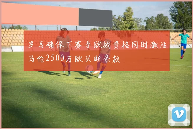 罗马确保下赛季欧战资格同时激活马伦2500万欧买断条款